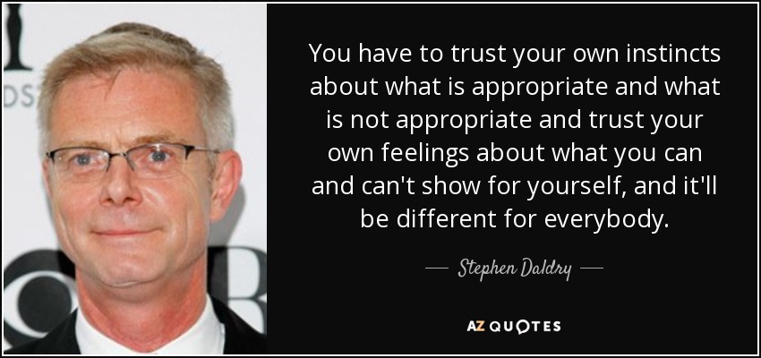 You have to trust your own instincts about what is appropriate and what is not appropriate and trust your own feelings about what you can and can't show for yourself, and it'll be different for everybody. - Stephen Daldry