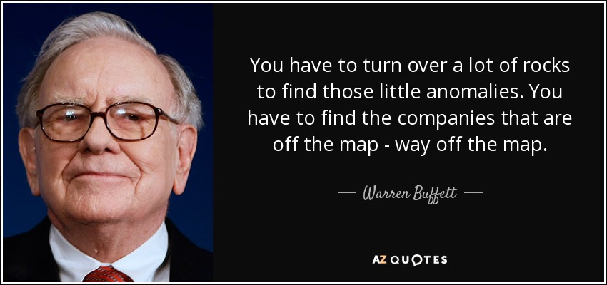 You have to turn over a lot of rocks to find those little anomalies. You have to find the companies that are off the map - way off the map. - Warren Buffett