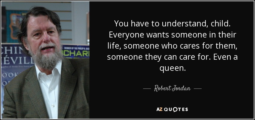 You have to understand, child. Everyone wants someone in their life, someone who cares for them, someone they can care for. Even a queen. - Robert Jordan