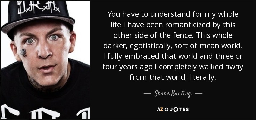 You have to understand for my whole life I have been romanticized by this other side of the fence. This whole darker, egotistically, sort of mean world. I fully embraced that world and three or four years ago I completely walked away from that world, literally. - Shane Bunting