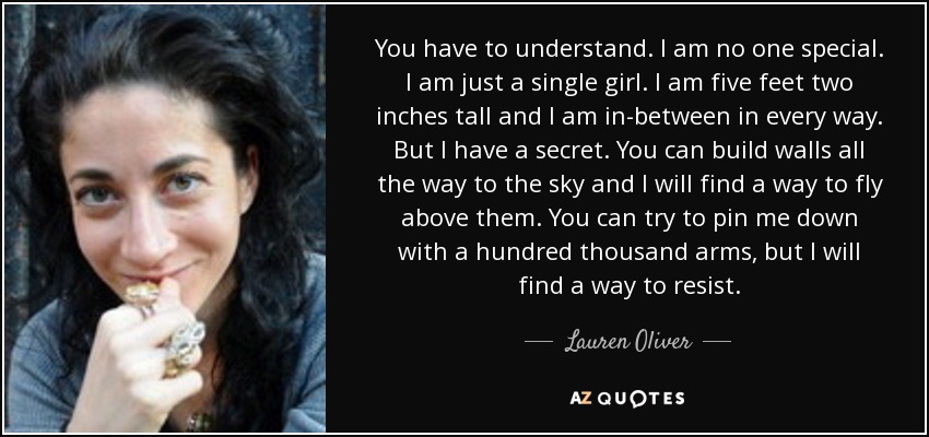 You have to understand. I am no one special. I am just a single girl. I am five feet two inches tall and I am in-between in every way. But I have a secret. You can build walls all the way to the sky and I will find a way to fly above them. You can try to pin me down with a hundred thousand arms, but I will find a way to resist. - Lauren Oliver