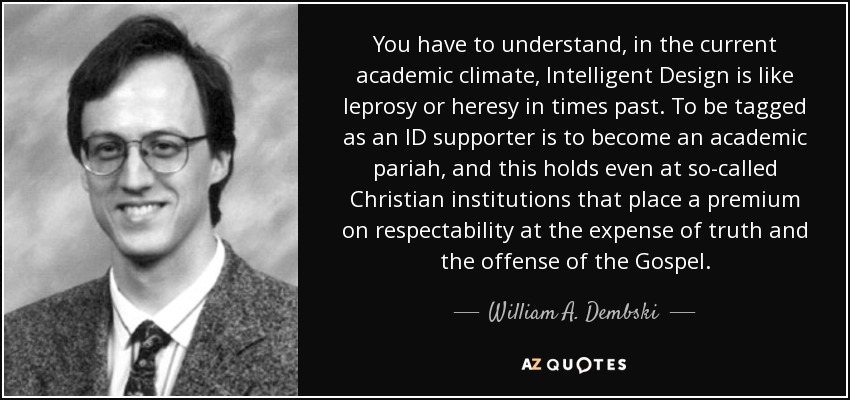 You have to understand, in the current academic climate, Intelligent Design is like leprosy or heresy in times past. To be tagged as an ID supporter is to become an academic pariah, and this holds even at so-called Christian institutions that place a premium on respectability at the expense of truth and the offense of the Gospel. - William A. Dembski
