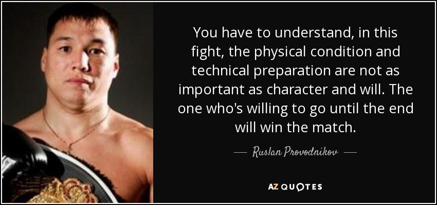 You have to understand, in this fight, the physical condition and technical preparation are not as important as character and will. The one who's willing to go until the end will win the match. - Ruslan Provodnikov