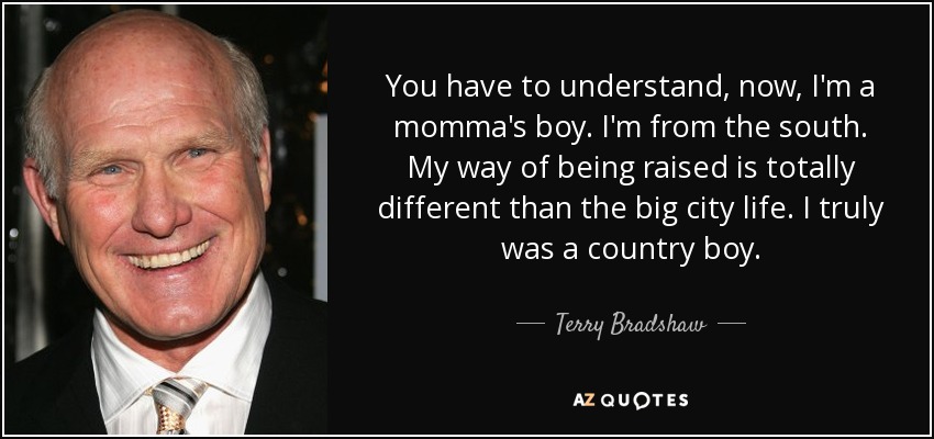 You have to understand, now, I'm a momma's boy. I'm from the south. My way of being raised is totally different than the big city life. I truly was a country boy. - Terry Bradshaw