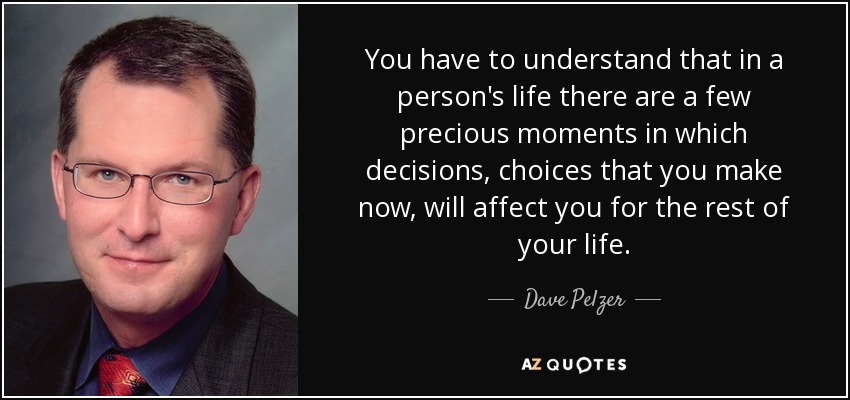 You have to understand that in a person's life there are a few precious moments in which decisions, choices that you make now, will affect you for the rest of your life. - Dave Pelzer