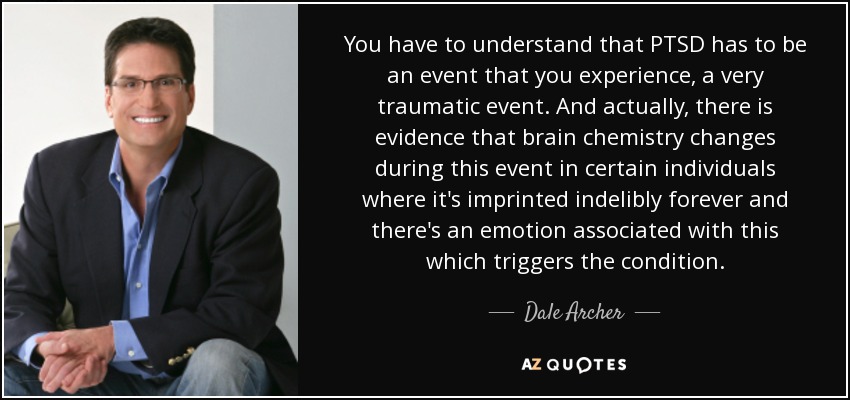 You have to understand that PTSD has to be an event that you experience, a very traumatic event. And actually, there is evidence that brain chemistry changes during this event in certain individuals where it's imprinted indelibly forever and there's an emotion associated with this which triggers the condition. - Dale Archer