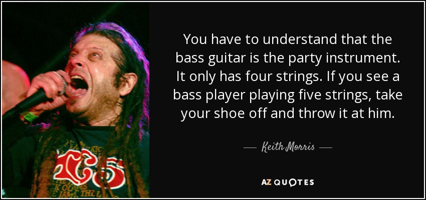 You have to understand that the bass guitar is the party instrument. It only has four strings. If you see a bass player playing five strings, take your shoe off and throw it at him. - Keith Morris