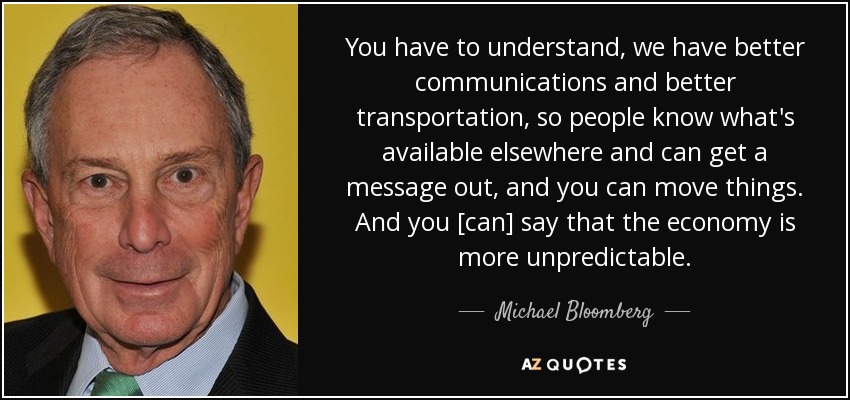 You have to understand, we have better communications and better transportation, so people know what's available elsewhere and can get a message out, and you can move things. And you [can] say that the economy is more unpredictable. - Michael Bloomberg