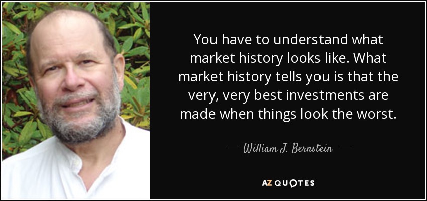 You have to understand what market history looks like. What market history tells you is that the very, very best investments are made when things look the worst. - William J. Bernstein