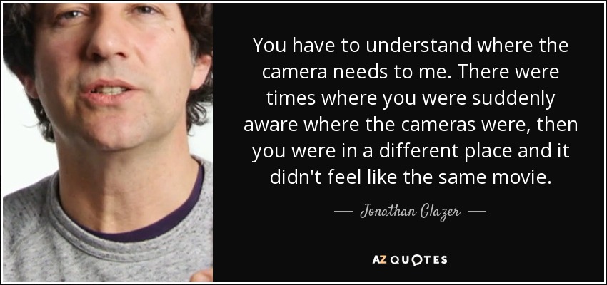 You have to understand where the camera needs to me. There were times where you were suddenly aware where the cameras were, then you were in a different place and it didn't feel like the same movie. - Jonathan Glazer