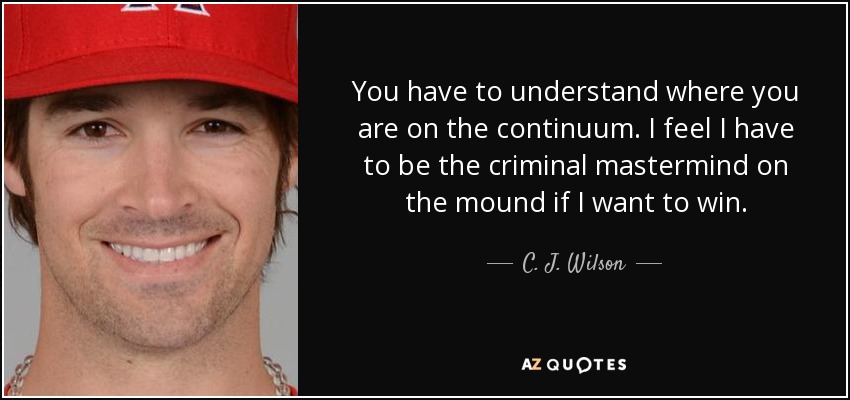 You have to understand where you are on the continuum. I feel I have to be the criminal mastermind on the mound if I want to win. - C. J. Wilson