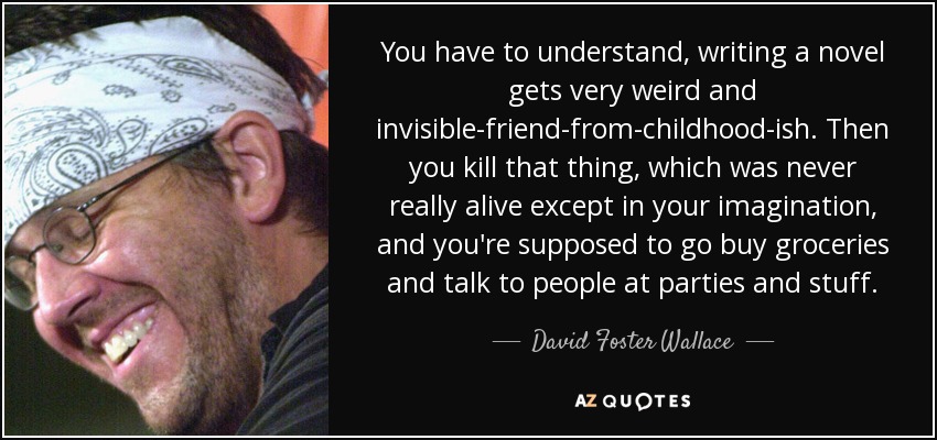 You have to understand, writing a novel gets very weird and invisible-friend-from-childhood-ish. Then you kill that thing, which was never really alive except in your imagination, and you're supposed to go buy groceries and talk to people at parties and stuff. - David Foster Wallace