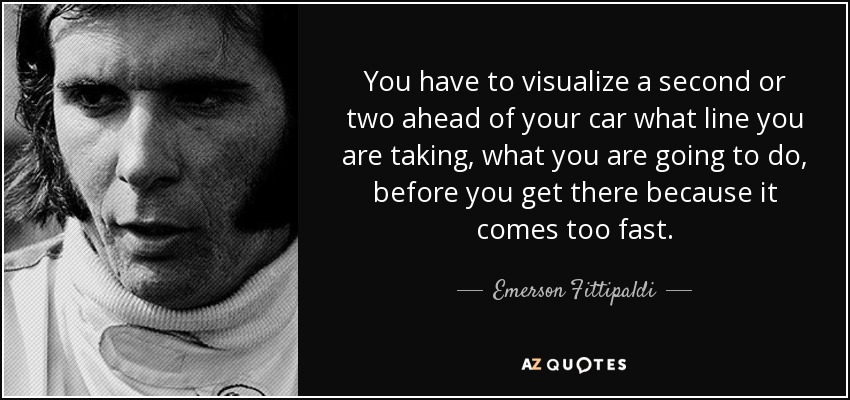 You have to visualize a second or two ahead of your car what line you are taking, what you are going to do, before you get there because it comes too fast. - Emerson Fittipaldi