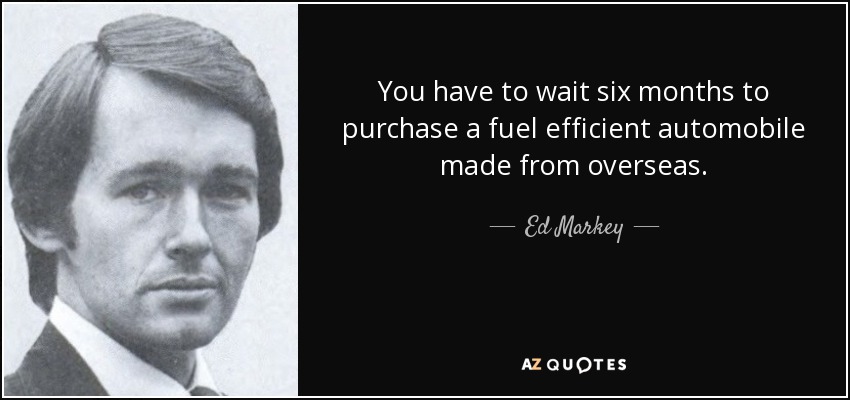 You have to wait six months to purchase a fuel efficient automobile made from overseas. - Ed Markey