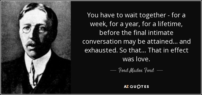 You have to wait together - for a week, for a year, for a lifetime, before the final intimate conversation may be attained ... and exhausted. So that ... That in effect was love. - Ford Madox Ford