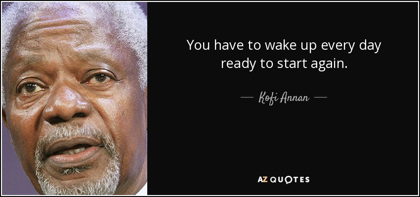 You have to wake up every day ready to start again. - Kofi Annan