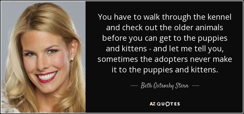 You have to walk through the kennel and check out the older animals before you can get to the puppies and kittens - and let me tell you, sometimes the adopters never make it to the puppies and kittens. - Beth Ostrosky Stern