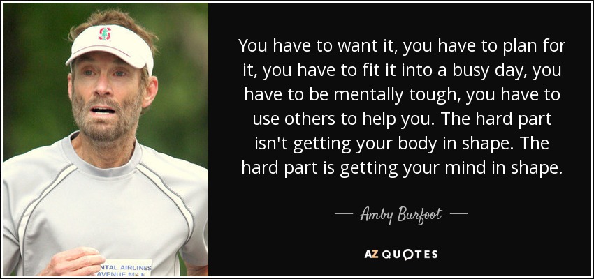 You have to want it, you have to plan for it, you have to fit it into a busy day, you have to be mentally tough, you have to use others to help you. The hard part isn't getting your body in shape. The hard part is getting your mind in shape. - Amby Burfoot