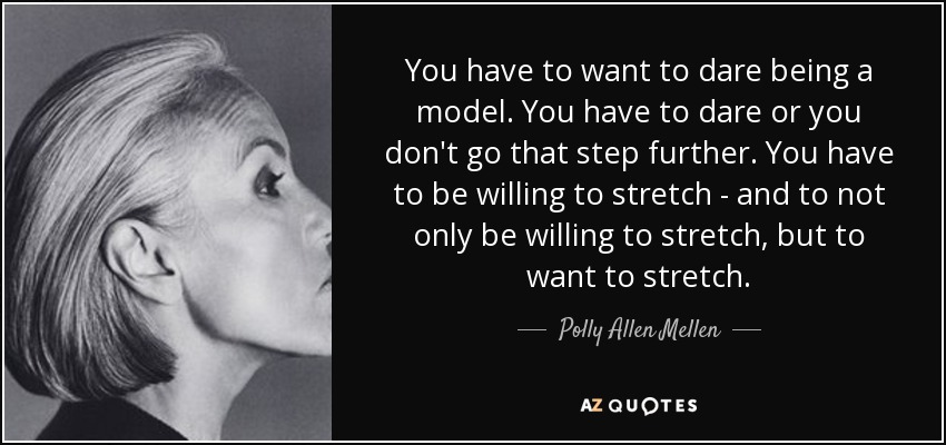 You have to want to dare being a model. You have to dare or you don't go that step further. You have to be willing to stretch - and to not only be willing to stretch, but to want to stretch. - Polly Allen Mellen