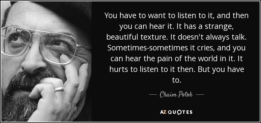 You have to want to listen to it, and then you can hear it. It has a strange, beautiful texture. It doesn't always talk. Sometimes-sometimes it cries, and you can hear the pain of the world in it. It hurts to listen to it then. But you have to. - Chaim Potok