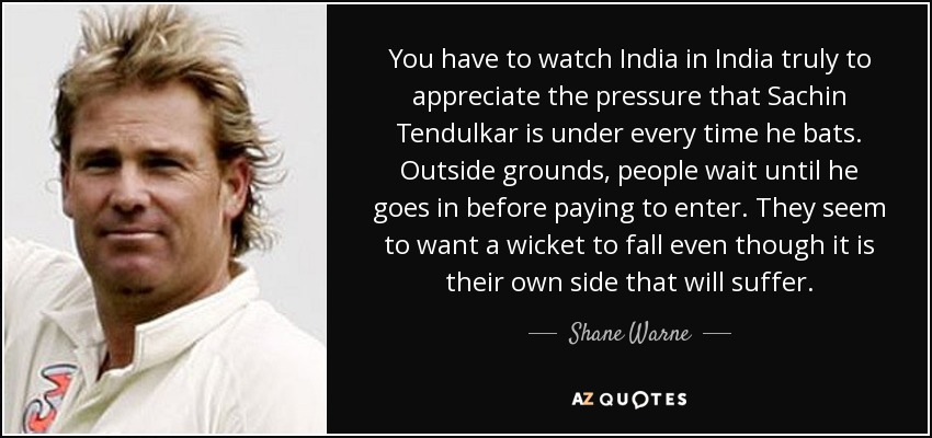 You have to watch India in India truly to appreciate the pressure that Sachin Tendulkar is under every time he bats. Outside grounds, people wait until he goes in before paying to enter. They seem to want a wicket to fall even though it is their own side that will suffer. - Shane Warne