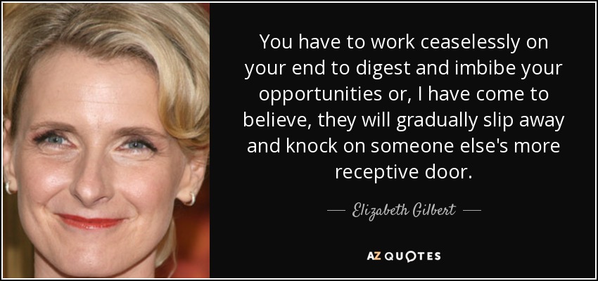 You have to work ceaselessly on your end to digest and imbibe your opportunities or, I have come to believe, they will gradually slip away and knock on someone else's more receptive door. - Elizabeth Gilbert