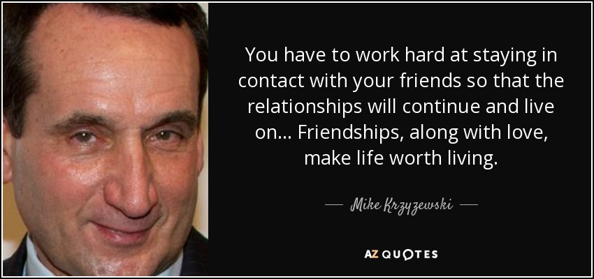 You have to work hard at staying in contact with your friends so that the relationships will continue and live on... Friendships, along with love, make life worth living. - Mike Krzyzewski