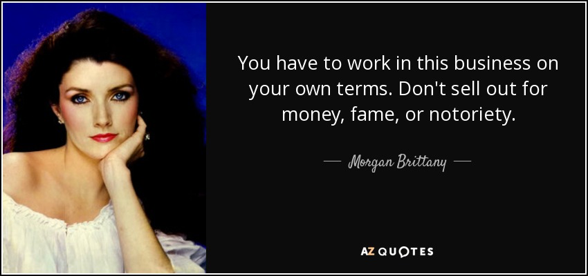 You have to work in this business on your own terms. Don't sell out for money, fame, or notoriety. - Morgan Brittany