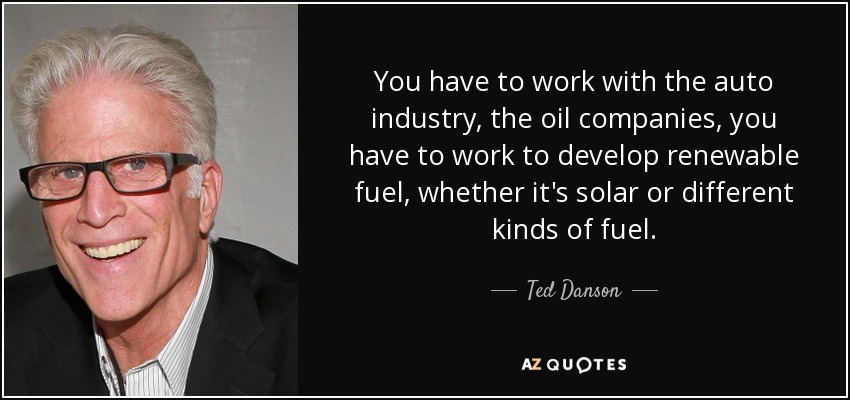 You have to work with the auto industry, the oil companies, you have to work to develop renewable fuel, whether it's solar or different kinds of fuel. - Ted Danson