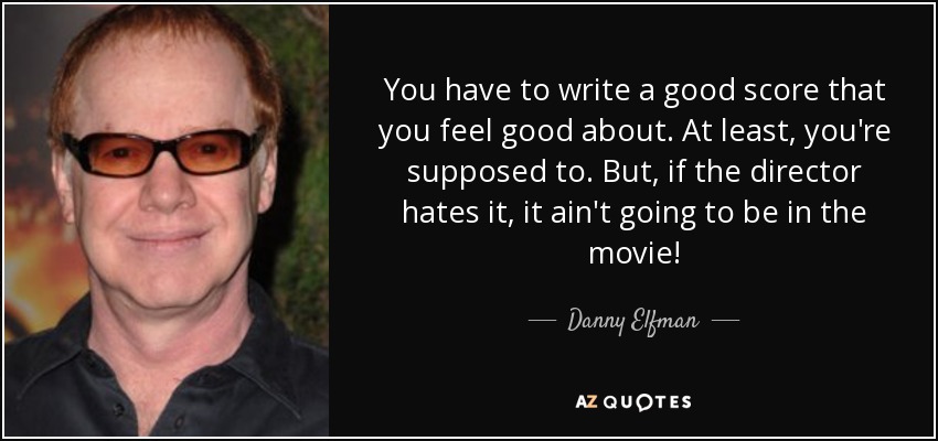 You have to write a good score that you feel good about. At least, you're supposed to. But, if the director hates it, it ain't going to be in the movie! - Danny Elfman
