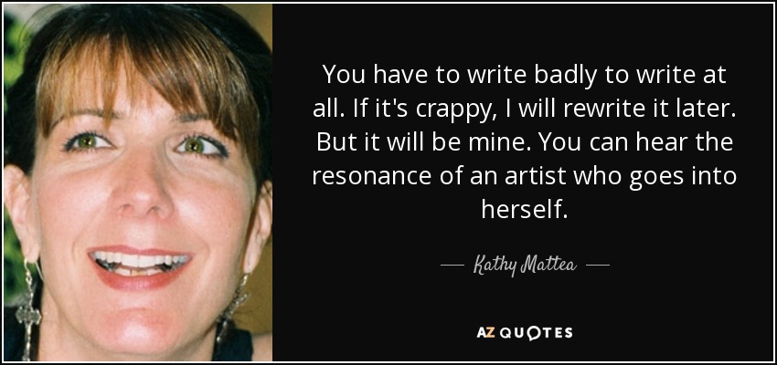 You have to write badly to write at all. If it's crappy, I will rewrite it later. But it will be mine. You can hear the resonance of an artist who goes into herself. - Kathy Mattea