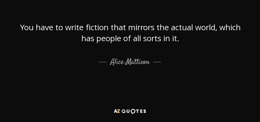 You have to write fiction that mirrors the actual world, which has people of all sorts in it. - Alice Mattison