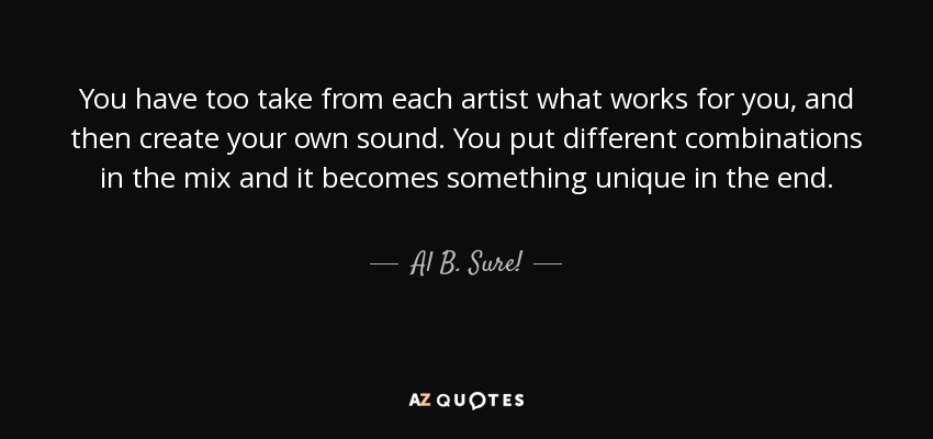 You have too take from each artist what works for you, and then create your own sound. You put different combinations in the mix and it becomes something unique in the end. - Al B. Sure!