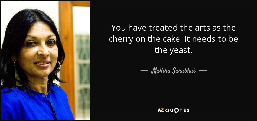 You have treated the arts as the cherry on the cake. It needs to be the yeast. - Mallika Sarabhai