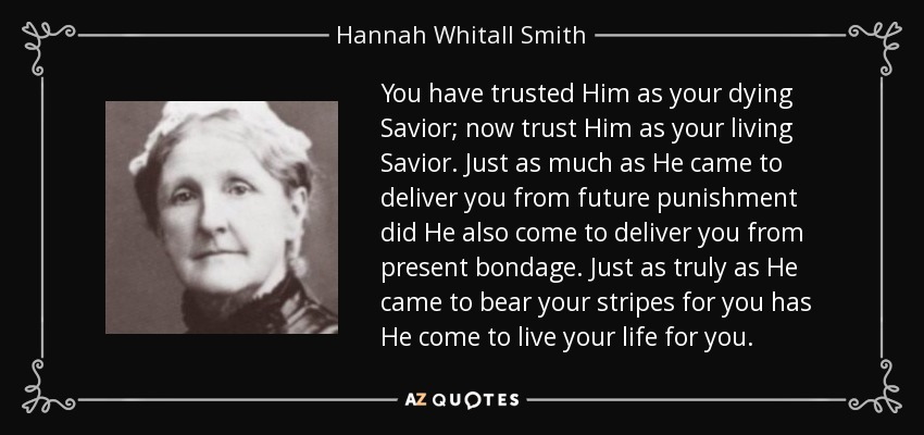 You have trusted Him as your dying Savior; now trust Him as your living Savior. Just as much as He came to deliver you from future punishment did He also come to deliver you from present bondage. Just as truly as He came to bear your stripes for you has He come to live your life for you. - Hannah Whitall Smith