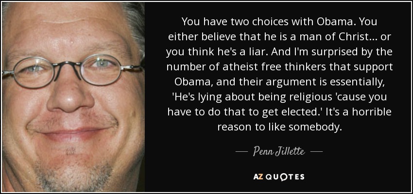 You have two choices with Obama. You either believe that he is a man of Christ... or you think he's a liar. And I'm surprised by the number of atheist free thinkers that support Obama, and their argument is essentially, 'He's lying about being religious 'cause you have to do that to get elected.' It's a horrible reason to like somebody. - Penn Jillette