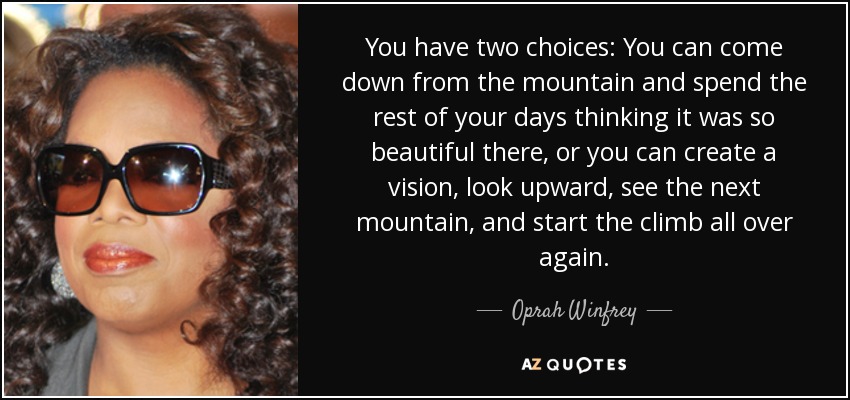 You have two choices: You can come down from the mountain and spend the rest of your days thinking it was so beautiful there, or you can create a vision, look upward, see the next mountain, and start the climb all over again. - Oprah Winfrey