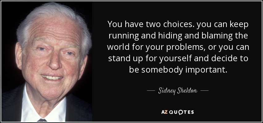 You have two choices. you can keep running and hiding and blaming the world for your problems, or you can stand up for yourself and decide to be somebody important. - Sidney Sheldon