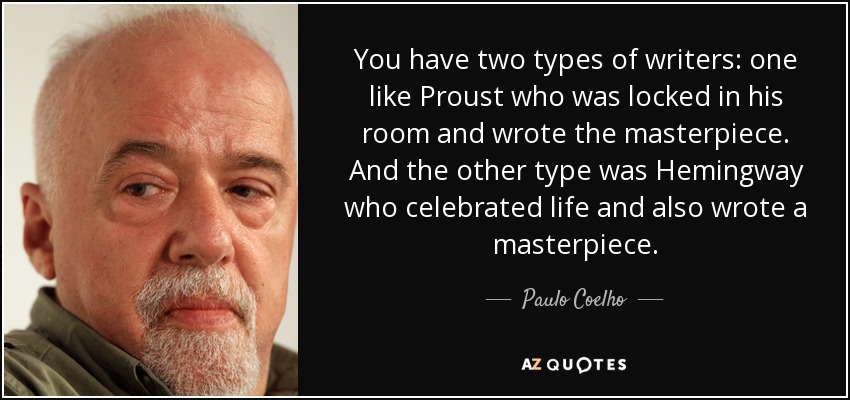 You have two types of writers: one like Proust who was locked in his room and wrote the masterpiece. And the other type was Hemingway who celebrated life and also wrote a masterpiece. - Paulo Coelho