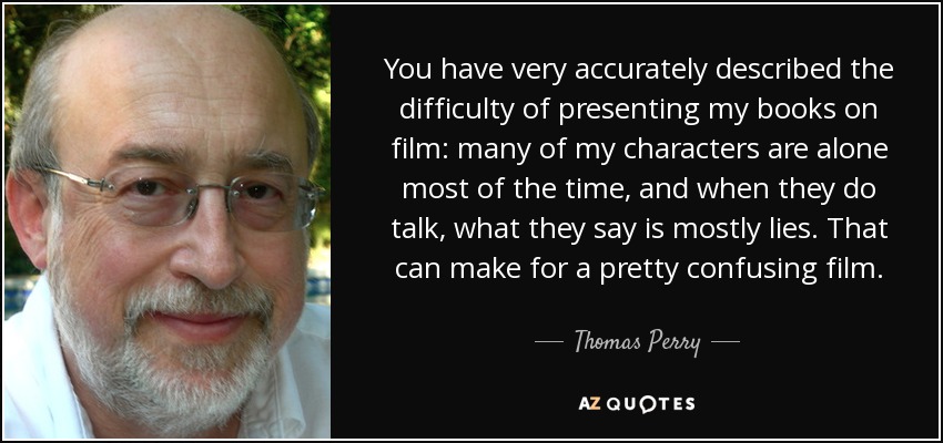 You have very accurately described the difficulty of presenting my books on film: many of my characters are alone most of the time, and when they do talk, what they say is mostly lies. That can make for a pretty confusing film. - Thomas Perry