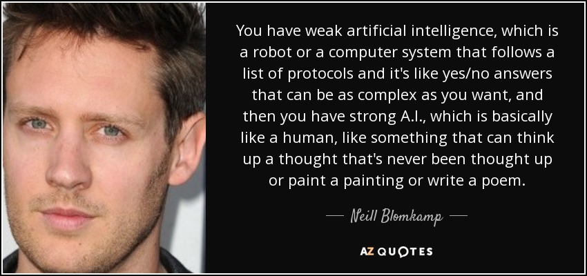 You have weak artificial intelligence, which is a robot or a computer system that follows a list of protocols and it's like yes/no answers that can be as complex as you want, and then you have strong A.I., which is basically like a human, like something that can think up a thought that's never been thought up or paint a painting or write a poem. - Neill Blomkamp