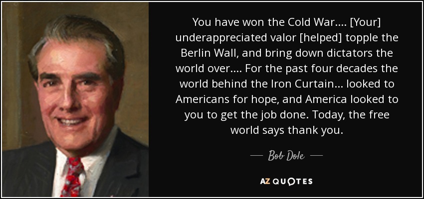 You have won the Cold War. ... [Your] underappreciated valor [helped] topple the Berlin Wall, and bring down dictators the world over. ... For the past four decades the world behind the Iron Curtain ... looked to Americans for hope, and America looked to you to get the job done. Today, the free world says thank you. - Bob Dole