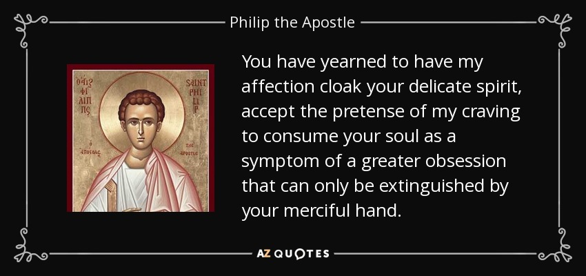You have yearned to have my affection cloak your delicate spirit, accept the pretense of my craving to consume your soul as a symptom of a greater obsession that can only be extinguished by your merciful hand. - Philip the Apostle