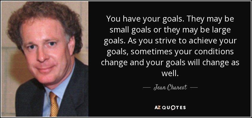You have your goals. They may be small goals or they may be large goals. As you strive to achieve your goals, sometimes your conditions change and your goals will change as well. - Jean Charest