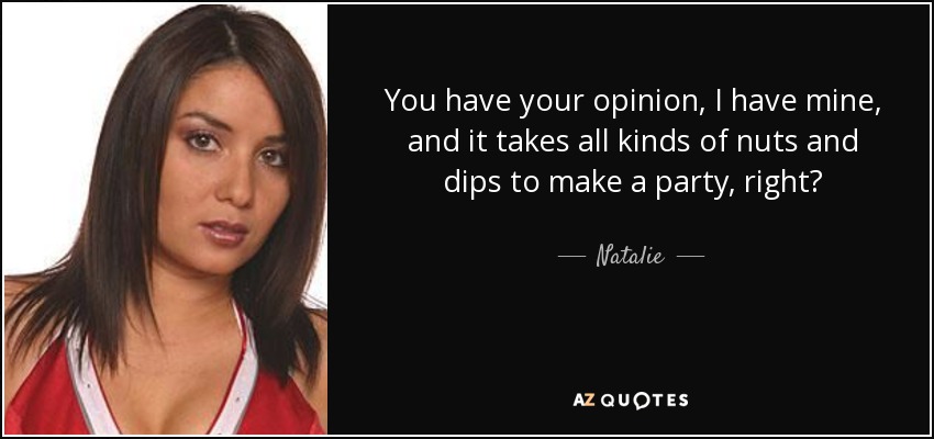 You have your opinion, I have mine, and it takes all kinds of nuts and dips to make a party, right? - Natalie