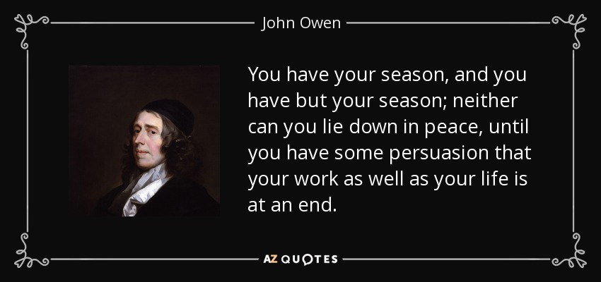 You have your season, and you have but your season; neither can you lie down in peace, until you have some persuasion that your work as well as your life is at an end. - John Owen