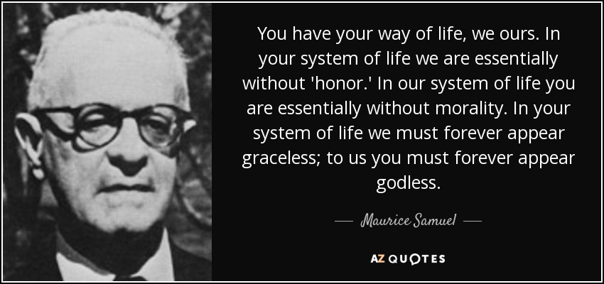 You have your way of life, we ours. In your system of life we are essentially without 'honor.' In our system of life you are essentially without morality. In your system of life we must forever appear graceless; to us you must forever appear godless. - Maurice Samuel
