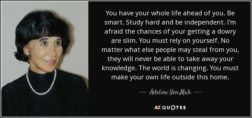 You have your whole life ahead of you. Be smart. Study hard and be independent. I'm afraid the chances of your getting a dowry are slim. You must rely on yourself. No matter what else people may steal from you, they will never be able to take away your knowledge. The world is changing. You must make your own life outside this home. - Adeline Yen Mah