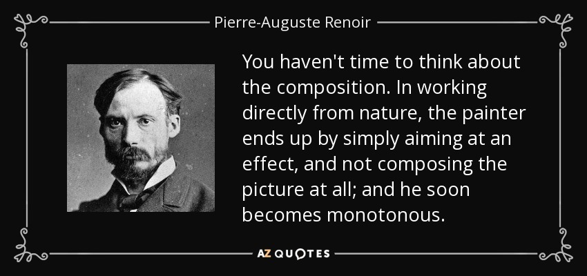You haven't time to think about the composition. In working directly from nature, the painter ends up by simply aiming at an effect, and not composing the picture at all; and he soon becomes monotonous. - Pierre-Auguste Renoir