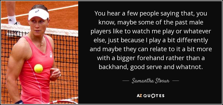 You hear a few people saying that, you know, maybe some of the past male players like to watch me play or whatever else, just because I play a bit differently and maybe they can relate to it a bit more with a bigger forehand rather than a backhand, good serve and whatnot. - Samantha Stosur